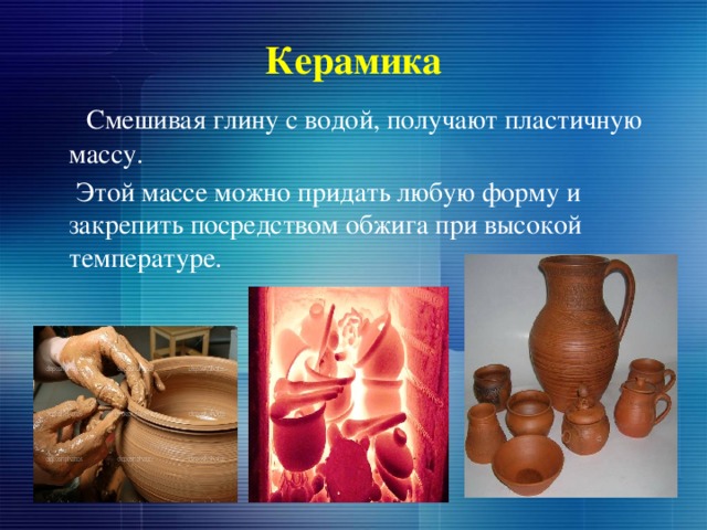 Керамика   Смешивая глину с водой, получают пластичную массу.  Этой массе можно придать любую форму и закрепить посредством обжига при высокой температуре. 