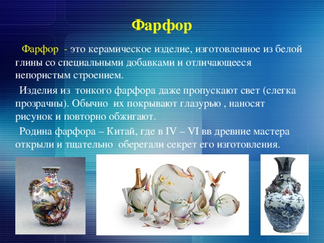Фарфор  Фарфор - это керамическое изделие, изготовленное из белой глины со специальными добавками и отличающееся непористым строением.  Изделия из тонкого фарфора даже пропускают свет (слегка прозрачны). Обычно их покрывают глазурью , наносят рисунок и повторно обжигают.  Родина фарфора – Китай, где в IV – VI вв древние мастера открыли и тщательно оберегали секрет его изготовления. 
