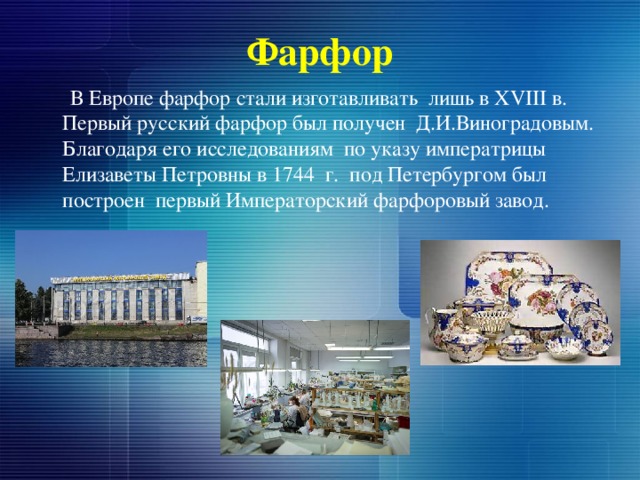 Фарфор  В Европе фарфор стали изготавливать лишь в XVIII в. Первый русский фарфор был получен Д.И.Виноградовым. Благодаря его исследованиям по указу императрицы Елизаветы Петровны в 1744 г. под Петербургом был построен первый Императорский фарфоровый завод. 
