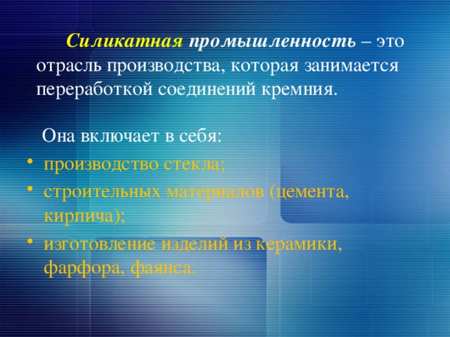 Силикатная промышленность – это отрасль производства, которая занимается переработкой соединений кремния.  Она включает в себя: производство стекла; строительных материалов (цемента, кирпича); изготовление изделий из керамики, фарфора, фаянса. 