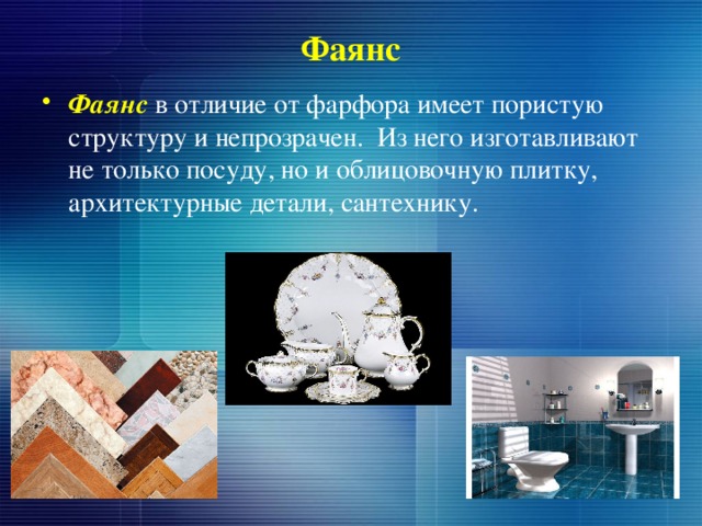 Фаянс Фаянс в отличие от фарфора имеет пористую структуру и непрозрачен. Из него изготавливают не только посуду, но и облицовочную плитку, архитектурные детали, сантехнику. 