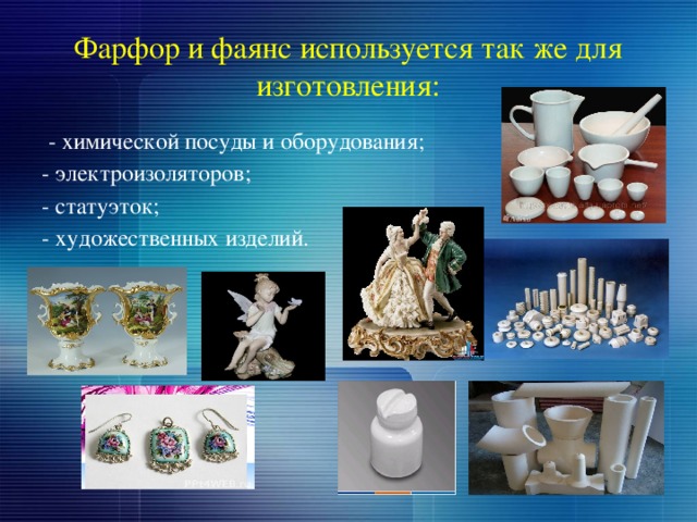 Фарфор и фаянс используется так же для изготовления:  - химической посуды и оборудования; - электроизоляторов; - статуэток; - художественных изделий. 