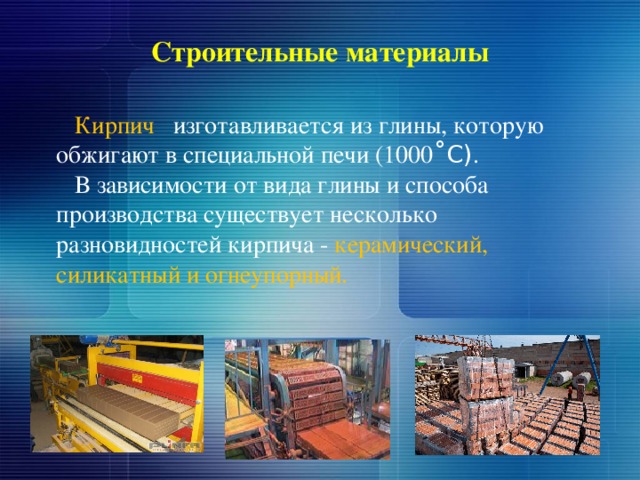 Строительные материалы  Кирпич изготавливается из глины, которую обжигают в специальной печи (1000 ˚С) .  В зависимости от вида глины и способа производства существует несколько разновидностей кирпича - керамический, силикатный и огнеупорный. 
