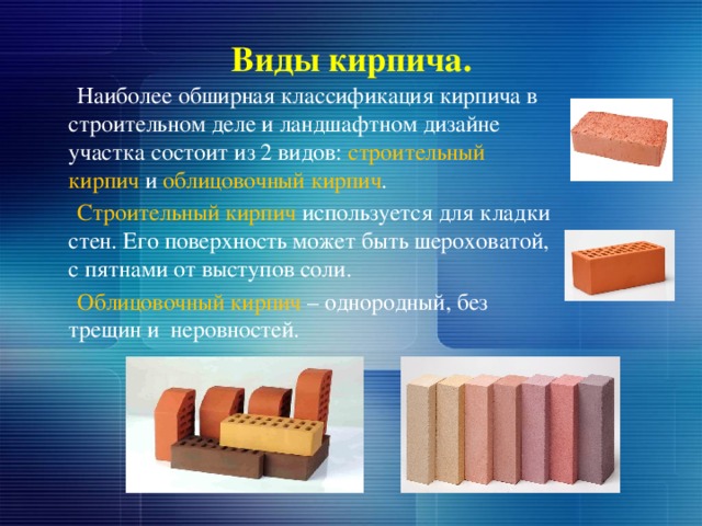 Виды кирпича.  Наиболее обширная классификация кирпича в строительном деле и ландшафтном дизайне участка состоит из 2 видов: строительный кирпич и облицовочный кирпич .  Строительный кирпич используется для кладки стен. Его поверхность может быть шероховатой, с пятнами от выступов соли.  Облицовочный кирпич – однородный, без трещин и неровностей. 