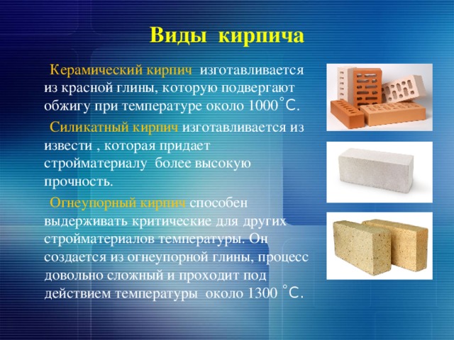 Виды кирпича  Керамический кирпич изготавливается из красной глины, которую подвергают обжигу при температуре около 1000 ˚С .  Силикатный кирпич изготавливается из извести , которая придает стройматериалу более высокую прочность.  Огнеупорный кирпич способен выдерживать критические для других стройматериалов температуры. Он создается из огнеупорной глины, процесс довольно сложный и проходит под действием температуры около 1300 ˚С. 