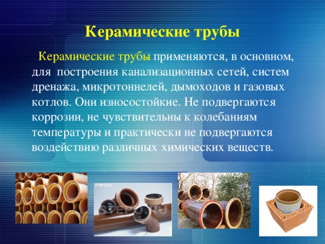 Керамические трубы  Керамические трубы применяются, в основном, для построения канализационных сетей, систем дренажа, микротоннелей, дымоходов и газовых котлов. Они износостойкие. Не подвергаются коррозии, не чувствительны к колебаниям температуры и практически не подвергаются воздействию различных химических веществ. 
