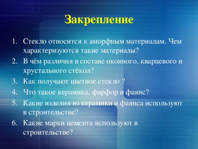 Закрепление Стекло относится к аморфным материалам. Чем характеризуются такие материалы? В чём различия в составе оконного, кварцевого и хрустального стёкол? Как получают цветное стекло ? Что такое керамика, фарфор и фаянс? Какие изделия из керамики и фаянса используют в строительстве? Какие марки цемента используют в строительстве? 