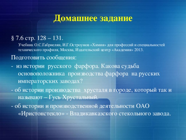 Домашнее задание § 7.6 стр. 128 – 131.  Учебник О.С.Габриелян, И.Г.Остроумов «Химия» для профессий и специальностей технического профиля, Москва, Издательский центр «Академия» 2013. Подготовить сообщения: - из истории русского фарфора. Какова судьба основоположника производства фарфора на русских императорских заводах? - об истории производства хрусталя в городе, который так и называют – Гусь Хрустальный. - об истории и производственной деятельности ОАО «Иристонстекло» - Владикавказского стекольного завода. 