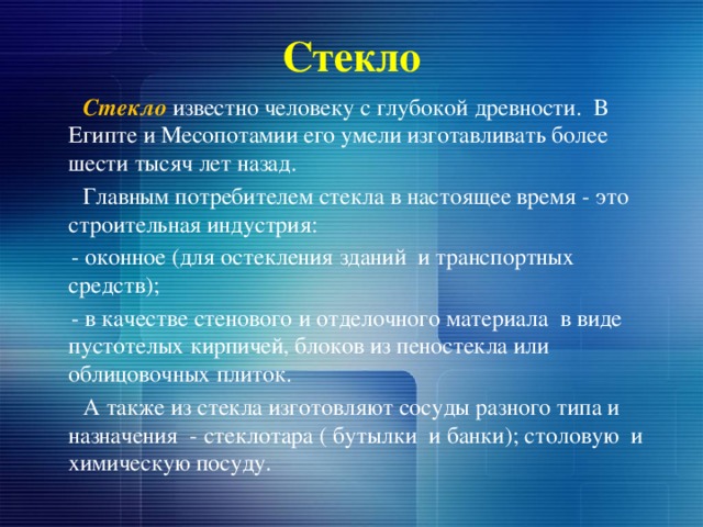 Стекло  Стекло  известно человеку с глубокой древности. В Египте и Месопотамии его умели изготавливать более шести тысяч лет назад.  Главным потребителем стекла в настоящее время - это строительная индустрия:  - оконное (для остекления зданий и транспортных средств);  - в качестве стенового и отделочного материала в виде пустотелых кирпичей, блоков из пеностекла или облицовочных плиток.  А также из стекла изготовляют сосуды разного типа и назначения - стеклотара ( бутылки и банки); столовую и химическую посуду.  