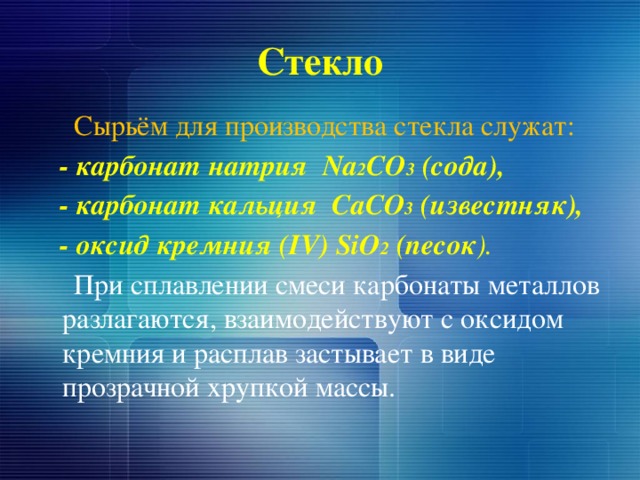 Стекло  Сырьём для производства стекла служат:   - карбонат натрия Na 2 CO 3 (сода),  - карбонат кальция CaCO 3 (известняк),  - оксид кремния (IV) SiO 2 (песок ).  При сплавлении смеси карбонаты металлов разлагаются, взаимодействуют с оксидом кремния и расплав застывает в виде прозрачной хрупкой массы. 