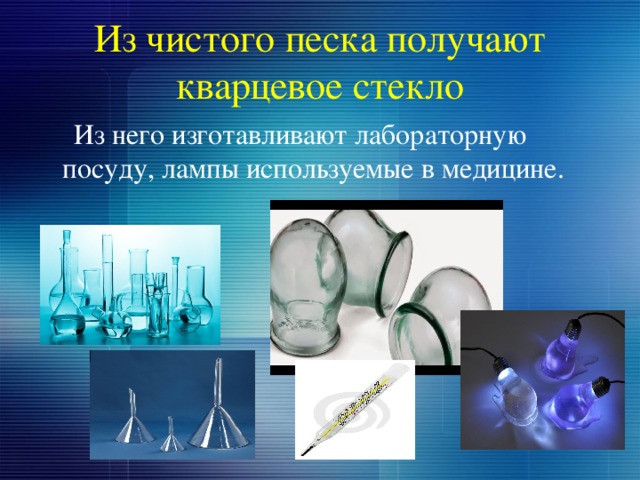 Из чистого песка получают кварцевое стекло  Из него изготавливают лабораторную посуду, лампы используемые в медицине. 