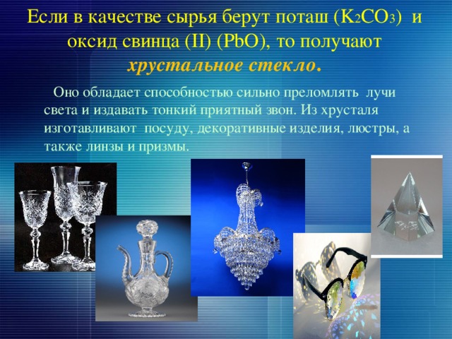 Если в качестве сырья берут поташ (K 2 CO 3 ) и оксид свинца (II) (PbO), то получают хрустальное стекло .  Оно обладает способностью сильно преломлять лучи света и издавать тонкий приятный звон. Из хрусталя изготавливают посуду, декоративные изделия, люстры, а также линзы и призмы. 
