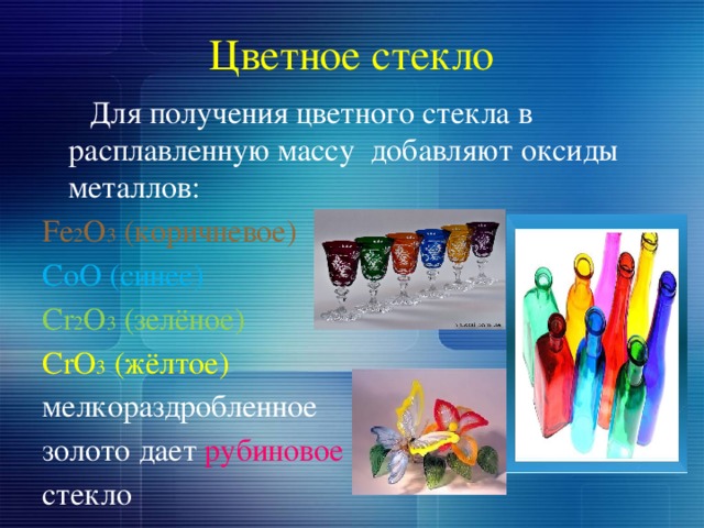 Цветное стекло  Для получения цветного стекла в расплавленную массу добавляют оксиды металлов: Fe 2 O 3 (коричневое) CoO (синее) Cr 2 O 3 (зелёное) CrO 3 (жёлтое) мелкораздробленное золото дает рубиновое  стекло 
