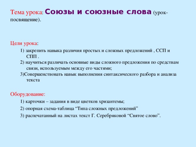 Тема урока : Союзы и союзные слова (урок-посвящение). Цели урока : 1) закрепить навыка различия простых и сложных предложений , ССП и СПП . 2) научиться различать основные виды сложного предложения по средствам связи, используемым между его частями; 3)Совершенствовать навык выполнения синтаксического разбора и анализа текста 1) закрепить навыка различия простых и сложных предложений , ССП и СПП . 2) научиться различать основные виды сложного предложения по средствам связи, используемым между его частями; 3)Совершенствовать навык выполнения синтаксического разбора и анализа текста  Оборудование: 1) карточки – задания в виде цветков хризантемы; 2) опорная схема-таблица “Типа сложных предложений” 3) распечатанный на листах текст Г. Серебряковой “Святое слово”. 1) карточки – задания в виде цветков хризантемы; 2) опорная схема-таблица “Типа сложных предложений” 3) распечатанный на листах текст Г. Серебряковой “Святое слово”. 