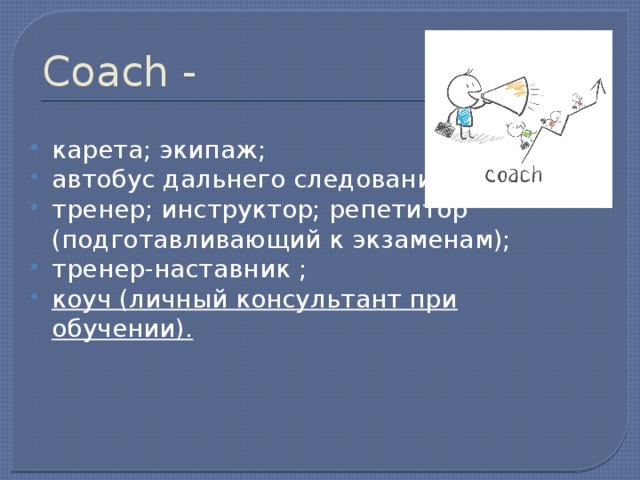 Coach - карета; экипаж; автобус дальнего следования; тренер; инструктор; репетитор (подготавливающий к экзаменам); тренер-наставник ; коуч (личный консультант при обучении). 