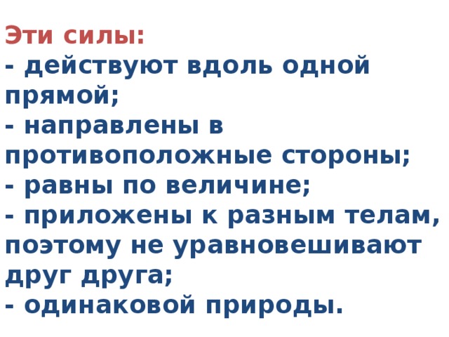 Эти силы:  - действуют вдоль одной прямой;   - направлены в противоположные стороны;   - равны по величине;   - приложены к разным телам, поэтому не уравновешивают друг друга;   - одинаковой природы.   
