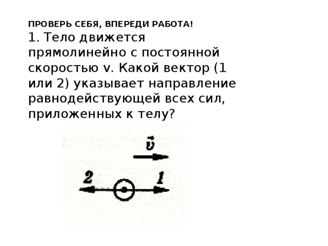 ПРОВЕРЬ СЕБЯ, ВПЕРЕДИ РАБОТА! 1. Тело движется прямолинейно с постоянной скоростью v. Какой вектор (1 или 2) указывает направление равнодействующей всех сил, приложенных к телу? 