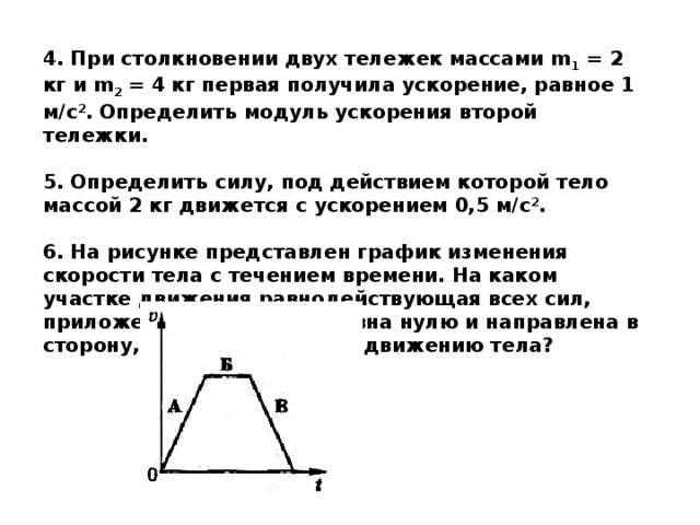 4. При столкновении двух тележек массами m 1 = 2 кг и m 2 = 4 кг первая получила ускорение, равное 1 м/с 2 . Определить модуль ускорения второй тележки.  5. Определить силу, под действием которой тело массой 2 кг движется с ускорением 0,5 м/с 2 .  6. На рисунке представлен график изменения скорости тела с течением времени. На каком участке движения равнодействующая всех сил, приложенных к телу, не равна нулю и направлена в сторону, противоположную движению тела?   