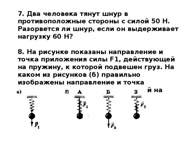 7. Два человека тянут шнур в противоположные стороны с силой 50 Н. Разорвется ли шнур, если он выдерживает нагрузку 60 Н?  8. На рисунке показаны направление и точка приложения силы F1, действующей на пружину, к которой подвешен груз. На каком из рисунков (б) правильно изображены направление и точка приложения силы F2, действующей на груз? 