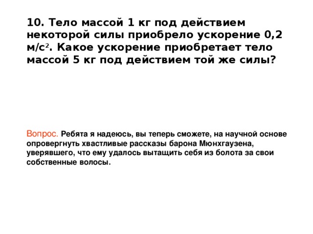 10. Тело массой 1 кг под действием некоторой силы приобрело ускорение 0,2 м/с 2 . Какое ускорение приобретает тело массой 5 кг под действием той же силы?      Вопрос.   Ребята я надеюсь, вы теперь сможете, на научной основе опровергнуть хвастливые рассказы барона Мюнхгаузена, уверявшего, что ему удалось вытащить себя из болота за свои собственные волосы. 