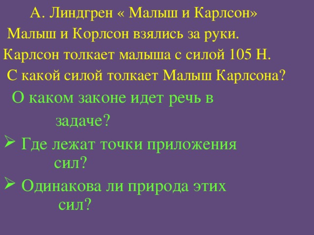  А. Линдгрен « Малыш и Карлсон»  Малыш и Корлсон взялись за руки. Карлсон толкает малыша с силой 105 Н.  С какой силой толкает Малыш Карлсона?  О каком законе идет речь в  задаче?  Где лежат точки приложения  сил?  Одинакова ли природа этих  сил? 