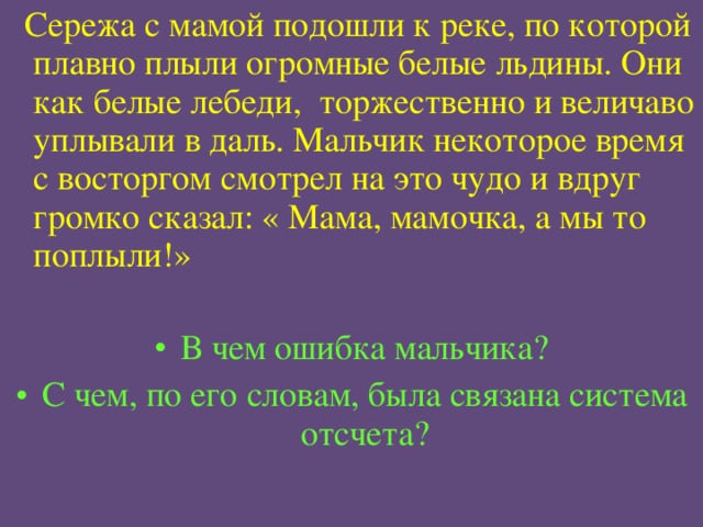  Сережа с мамой подошли к реке, по которой плавно плыли огромные белые льдины. Они как белые лебеди, торжественно и величаво уплывали в даль. Мальчик некоторое время с восторгом смотрел на это чудо и вдруг громко сказал: « Мама, мамочка, а мы то поплыли!»  В чем ошибка мальчика? С чем, по его словам, была связана система отсчета? 