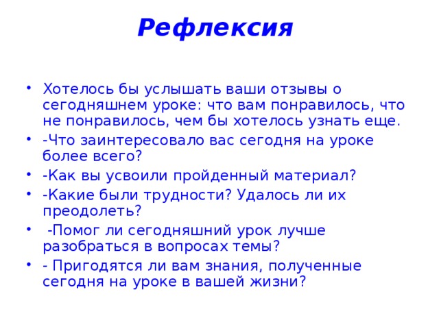 Рефлексия    Хотелось бы услышать ваши отзывы о сегодняшнем уроке: что вам понравилось, что не понравилось, чем бы хотелось узнать еще. -Что заинтересовало вас сегодня на уроке более всего? -Как вы усвоили пройденный материал? -Какие были трудности? Удалось ли их преодолеть?  -Помог ли сегодняшний урок лучше разобраться в вопросах темы? - Пригодятся ли вам знания, полученные сегодня на уроке в вашей жизни? 