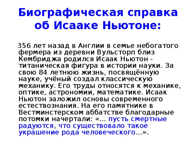 Биографическая справка об Исааке Ньютоне:  356 лет назад в Англии в семье небогатого фермера из деревни Вульсторп близ Кембриджа родился Исаак Ньютон - титаническая фигура в истории науки. За свою 84 летнюю жизнь, посвящённую науке, учёный создал классическую механику. Его труды относятся к механике, оптике, астрономии, математике. Исаак Ньютон заложил основы современного естествознания. На его памятнике в Вестминстерском аббатстве благодарные потомки начертали: «... пусть смертные радуются, что существовало такое украшение рода человеческого ...». 