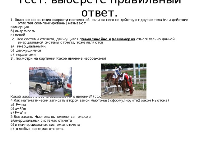 Тест: выберете правильный ответ.   1. Явление сохранения скорости постоянной, если на него не действуют другие тела (или действие этих тел скомпенсированы) называют: а)инерция б) инертность в) покой  2. Все системы отсчета, движущиеся п рямолинейно и  равномерно относительно данной инерциальной системы отсчета, тоже являются а) инерциальными. б) движущимися в) неравными 3.. посмотри на картинки Какое явление изображено? Какой закон Ньютона объясняет это явление? (сформулируйте 1 закон Н) 4.Как математически записать второй закон Ньютона?( сформулируйте2 закон Ньютона) а ) F=ma б ) a=F/m в ) F=a/m 5.Все законы Ньютона выполняются только в а)инерциальных системах отсчета б) в неинерциальных системах отсчета в) в любых системах отсчета. 