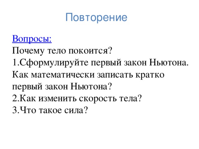 Повторение Вопросы: Почему тело покоится? Сформулируйте первый закон Ньютона. Как математически записать кратко первый закон Ньютона? Как изменить скорость тела? Что такое сила? 