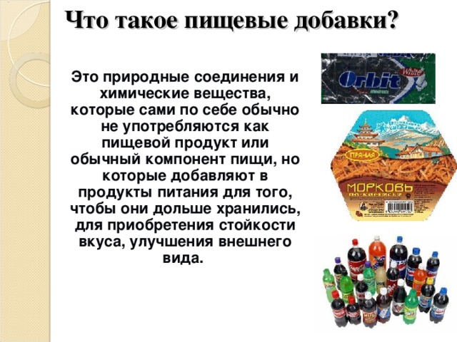 Что такое пищевые добавки?  Это природные соединения и химические вещества, которые сами по себе обычно не употребляются как пищевой продукт или обычный компонент пищи, но которые добавляют в продукты питания для того, чтобы они дольше хранились, для приобретения стойкости вкуса, улучшения внешнего вида.  