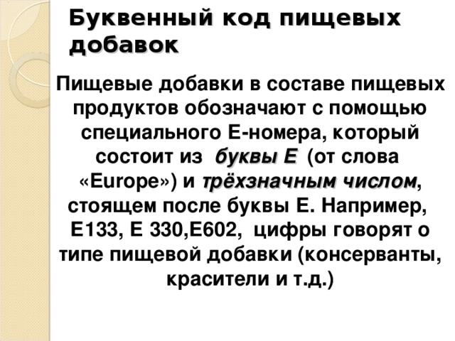 Буквенный код пищевых добавок Пищевые добавки в составе пищевых продуктов обозначают с помощью специального Е-номера, который состоит из буквы Е (от слова « Europe ») и трёхзначным числом , стоящем после буквы Е. Например, Е133, Е 330,Е602, цифры говорят о типе пищевой добавки (консерванты, красители и т.д.) 