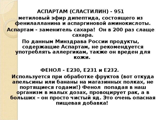 АСПАРТАМ (СЛАСТИЛИН) - 951 метиловый эфир дипептида, состоящего из фенилалланина и аспаргиновой аминокислоты. Аспартам - заменитель сахара! Он в 200 раз слаще сахара. По данным Минздрава России продукты, содержащие Аспартам, не рекомендуется употреблять аллергикам, также он вреден для кожи.  ФЕНОЛ - Е230, Е231 и Е232.  Используется при обработке фруктов (вот откуда апельсины или бананы на магазинных полках, не портящиеся годами!) Фенол попадая в наш организм в малых дозах, провоцирует рак, а в больших – он просто чистый яд. Это очень опасная пищевая добавка!   