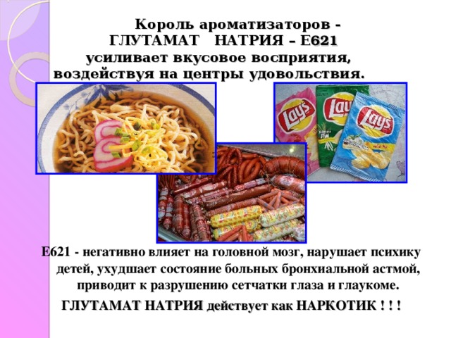  Король ароматизаторов -   ГЛУТАМАТ НАТРИЯ – Е 621      усиливает вкусовое восприятия,  воздействуя на центры удовольствия.    Е621 - негативно влияет на головной мозг, нарушает психику детей, ухудшает состояние больных бронхиальной астмой, приводит к разрушению сетчатки глаза и глаукоме. ГЛУТАМАТ НАТРИЯ действует как НАРКОТИК ! ! ! 