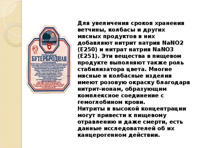 Для увеличения сроков хранения ветчины, колбасы и других мясных продуктов в них добавляют нитрит натрия NаNО2 (Е250) и нитрат натрия NaNO3 (Е251). Эти вещества в пищевом продукте выполняют также роль стабилизатора цвета. Многие мясные и колбасные изделия имеют розовую окраску благодаря нитрит-ионам, образующим комплексное соединение с гемоглобином крови.  Нитриты в высокой концентрации могут привести к пищевому отравлению и даже смерти, есть данные исследователей об их канцерогенном действии. 