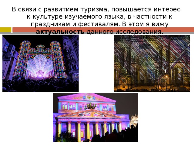 В связи с развитием туризма, повышается интерес к культуре изучаемого языка, в частности к праздникам и фестивалям. В этом я вижу актуальность данного исследования. 