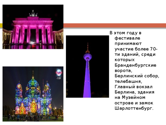 В этом году в фестивале принимают участие более 70-ти зданий, среди которых Бранденбургские ворота, Берлинский собор, телебашня, Главный вокзал Берлина, здания на Музейном острове и замок Шарлоттенбург. 
