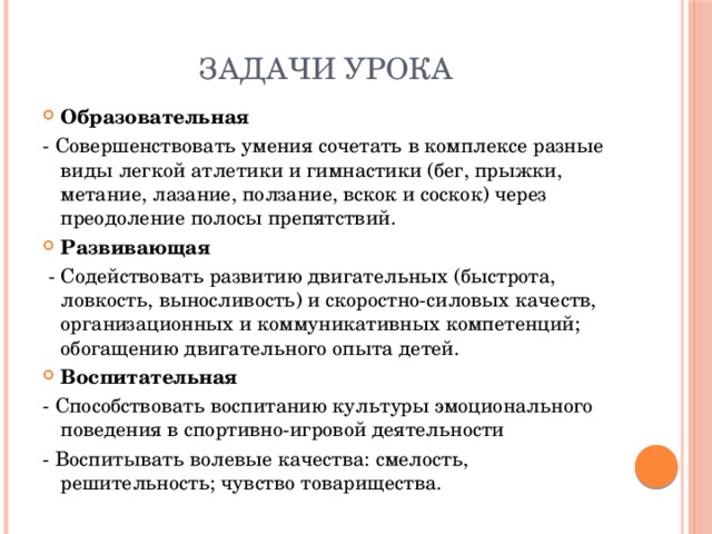 Задачи урока Образовательная  - Совершенствовать умения сочетать в комплексе разные виды легкой атлетики и гимнастики (бег, прыжки, метание, лазание, ползание, вскок и соскок) через преодоление полосы препятствий. Развивающая  - Содействовать развитию двигательных (быстрота, ловкость, выносливость) и скоростно-силовых качеств, организационных и коммуникативных компетенций; обогащению двигательного опыта детей. Воспитательная - Способствовать воспитанию культуры эмоционального поведения в спортивно-игровой деятельности - Воспитывать волевые качества: смелость, решительность; чувство товарищества. 