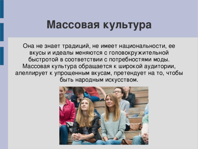 Массовая культура Она не знает традиций, не имеет национальности, ее вкусы и идеалы меняются с головокружительной быстротой в соответствии с потребностями моды. Массовая культура обращается к широкой аудитории, апеллирует к упрощенным вкусам, претендует на то, чтобы быть народным искусством. 