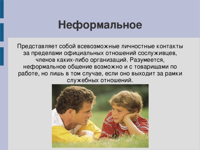 Неформальное Представляет собой всевозможные личностные контакты за пределами официальных отношений сослуживцев, членов каких-либо организаций. Разумеется, неформальное общение возможно и с товарищами по работе, но лишь в том случае, если оно выходит за рамки служебных отношений. 