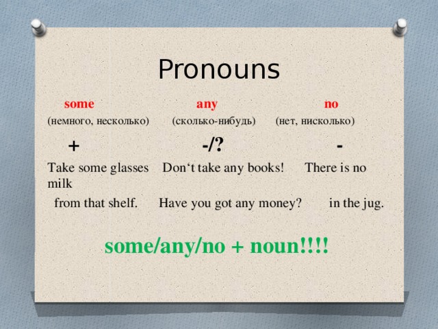 Pronouns  some any no (немного, несколько) (сколько-нибудь) (нет, нисколько)  + -/? - Take some glasses Don‘t take any books! There is no milk  from that shelf. Have you got any money? in the jug. some/any/no + noun!!!! 