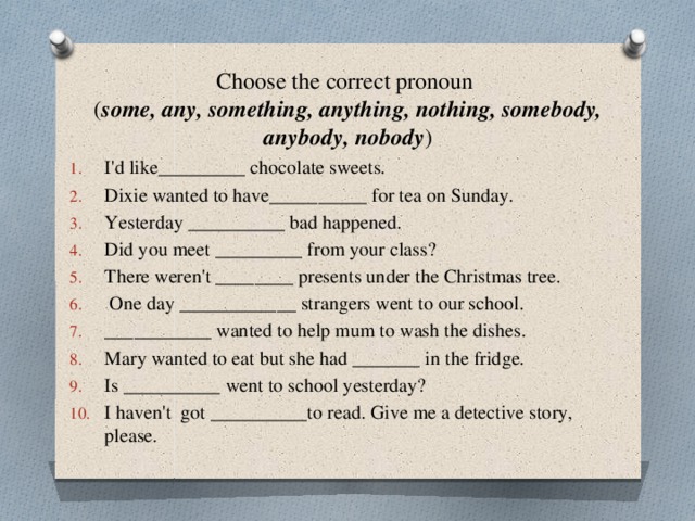 Choose the correct pronoun  ( some, any, something, anything, nothing, somebody, anybody, nobody ) I'd like_________ chocolate sweets. Dixie wanted to have__________ for tea on Sunday. Yesterday __________ bad happened. Did you meet _________ from your class? There weren't ________ presents under the Christmas tree.  One day ____________ strangers went to our school. ___________ wanted to help mum to wash the dishes. Mary wanted to eat but she had _______ in the fridge. Is __________ went to school yesterday? I haven't got __________to read. Give me a detective story, please. 