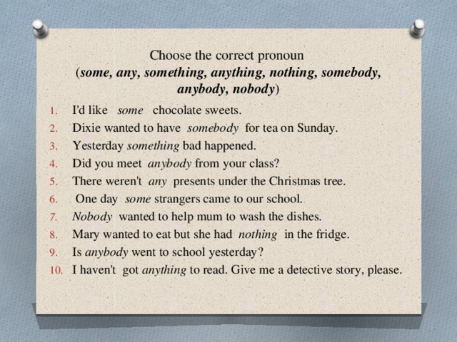 Choose the correct pronoun  ( some, any, something, anything, nothing, somebody, anybody, nobody ) I'd like some chocolate sweets. Dixie wanted to have somebody for tea on Sunday. Yesterday something bad happened. Did you meet anybody from your class? There weren't any presents under the Christmas tree.  One day some strangers came to our school. Nobody wanted to help mum to wash the dishes. Mary wanted to eat but she had nothing in the fridge. Is anybody went to school yesterday? I haven't got anything to read. Give me a detective story, please. 