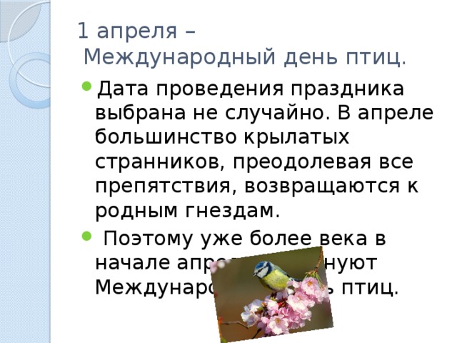 1 апреля –  Международный день птиц. Дата проведения праздника выбрана не случайно. В апреле большинство крылатых странников, преодолевая все препятствия, возвращаются к родным гнездам.  Поэтому уже более века в начале апреля празднуют Международный день птиц. 