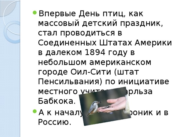 Впервые День птиц, как массовый детский праздник, стал проводиться в Соединенных Штатах Амеpики в далеком 1894 году в небольшом американском городе Оил-Сити (штат Пенсильвания) по инициативе местного учителя Чарльза Бабкока. А к началу 20 века проник и в Россию. 