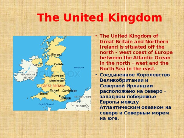  The United Kingdom The United Kingdom of Great Britain and Northern Ireland is situated off the north – west coast of Europe between the Atlantic Ocean in the north – west and the North Sea in the east. Соединенное Королевство Великобритании и Северной Ирландии расположено на северо – западном побережье Европы между Атлантическим океаном на севере и Северным морем на юге.  