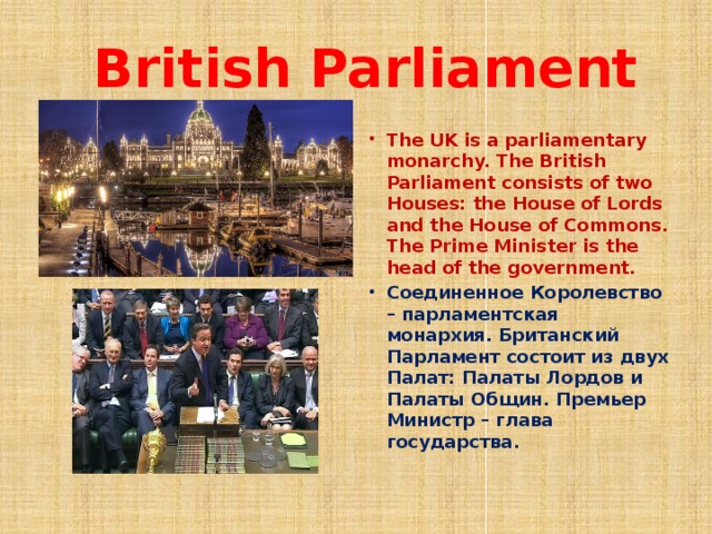  British Parliament The UK is a parliamentary monarchy. The British Parliament consists of two Houses: the House of Lords and the House of Commons. The Prime Minister is the head of the government. Соединенное Королевство – парламентская монархия. Британский Парламент состоит из двух Палат: Палаты Лордов и Палаты Общин. Премьер Министр – глава государства.  