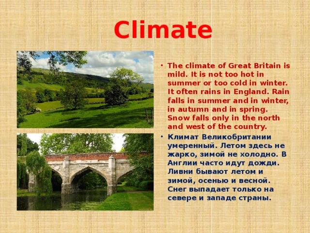  Climate The climate of Great Britain is mild. It is not too hot in summer or too cold in winter. It often rains in England. Rain falls in summer and in winter, in autumn and in spring. Snow falls only in the north and west of the country. Климат Великобритании умеренный. Летом здесь не жарко, зимой не холодно. В Англии часто идут дожди. Ливни бывают летом и зимой, осенью и весной. Снег выпадает только на севере и западе страны. 