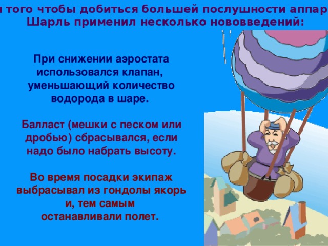 Для того чтобы добиться большей послушности аппарата, Шарль применил несколько нововведений:  При снижении аэростата использовался клапан, уменьшающий количество водорода в шаре.  Балласт (мешки с песком или дробью) сбрасывался, если надо было набрать высоту.  Во время посадки экипаж выбрасывал из гондолы якорь и, тем самым останавливали полет. 