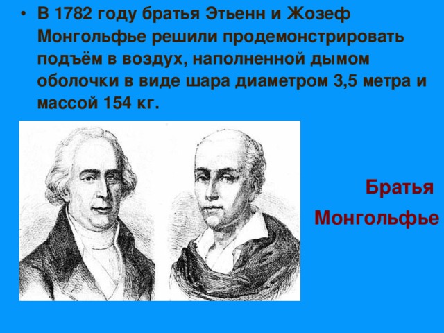 В 1782 году братья Этьенн и Жозеф Монгольфье решили продемонстрировать подъём в воздух, наполненной дымом оболочки в виде шара диаметром 3,5 метра и массой 154 кг.       Братья Монгольфье 